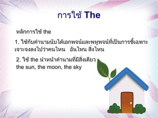 การใช้ The
หลักการใช้ the
1. ใช้กับคำานามนับได้เอกพจน์และพหูพจน์ที่เป็นการชี้เฉพาะ
เจาะจงลงไปว่าคนไหน อันไหน สิ่งไหน
2. ใช้ the นำาหน้าคำานามที่มีสิ่งเดียว
the sun, the moon, the sky
 