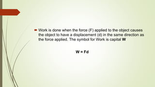  Work is done when the force (F) applied to the object causes
the object to have a displacement (d) in the same direction as
the force applied. The symbol for Work is capital W
W = Fd