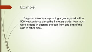 Example:
Suppose a woman is pushing a grocery cart with a
500 Newton force along the 7 meters aside, how much
work is done in pushing the cart from one end of the
side to other side?