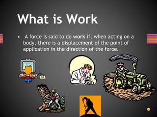 What is Work
• A force is said to do work if, when acting on a
body, there is a displacement of the point of
application in the direction of the force.