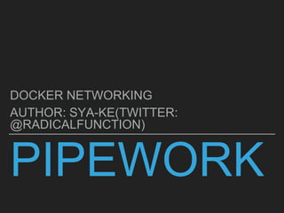 PIPEWORK
DOCKER NETWORKING
AUTHOR: SYA-KE(TWITTER:
@RADICALFUNCTION)
 