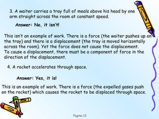 Pagina 13
3. A waiter carries a tray full of meals above his head by one
arm straight across the room at constant speed.
Answer: No, it isn’t!
This isn’t an example of work. There is a force (the waiter pushes up on
the tray) and there is a displacement (the tray is moved horizontally
across the room). Yet the force does not cause the displacement.
To cause a displacement, there must be a component of force in the
direction of the displacement.
4. A rocket accelerates through space.
Answer: Yes, it is!
This is an example of work. There is a force (the expelled gases push
on the rocket) which causes the rocket to be displaced through space.
 