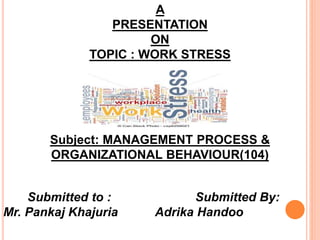 A
PRESENTATION
ON
TOPIC : WORK STRESS
Subject: MANAGEMENT PROCESS &
ORGANIZATIONAL BEHAVIOUR(104)
Submitted to : Submitted By:
Mr. Pankaj Khajuria Adrika Handoo
 
