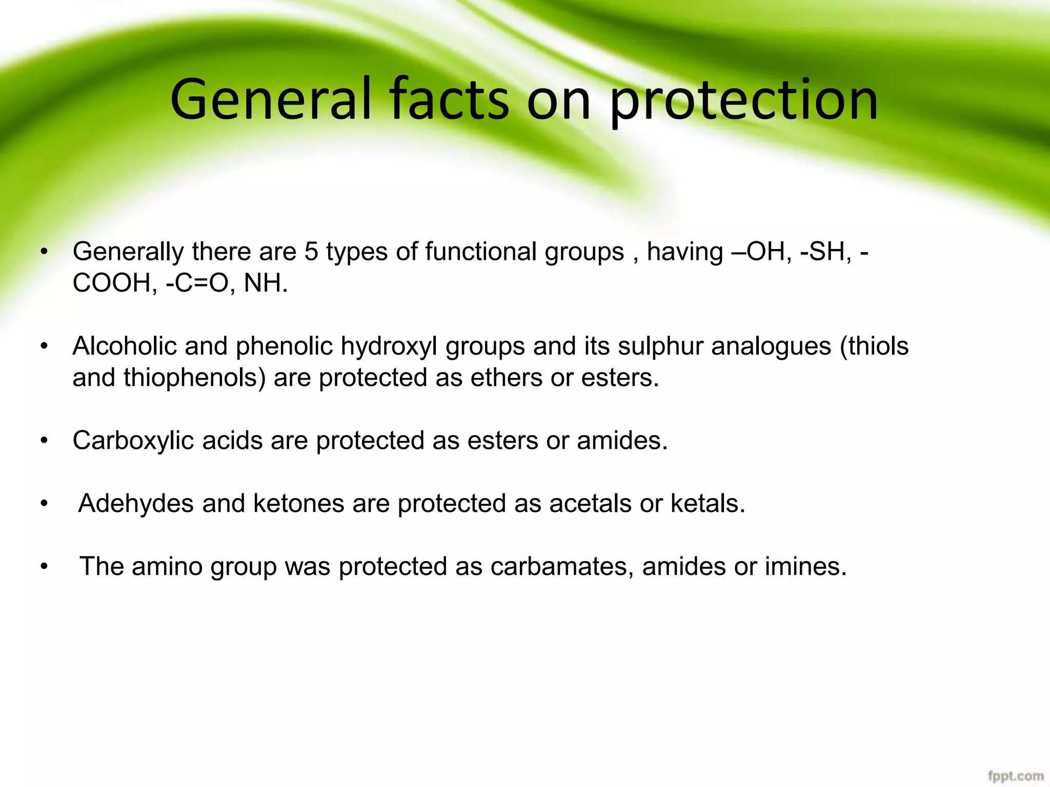 General facts on protection
• Generally there are 5 types of functional groups , having –OH, -SH, -
COOH, -C=O, NH.
• Alcoholic and phenolic hydroxyl groups and its sulphur analogues (thiols
and thiophenols) are protected as ethers or esters.
• Carboxylic acids are protected as esters or amides.
• Adehydes and ketones are protected as acetals or ketals.
• The amino group was protected as carbamates, amides or imines.
 
