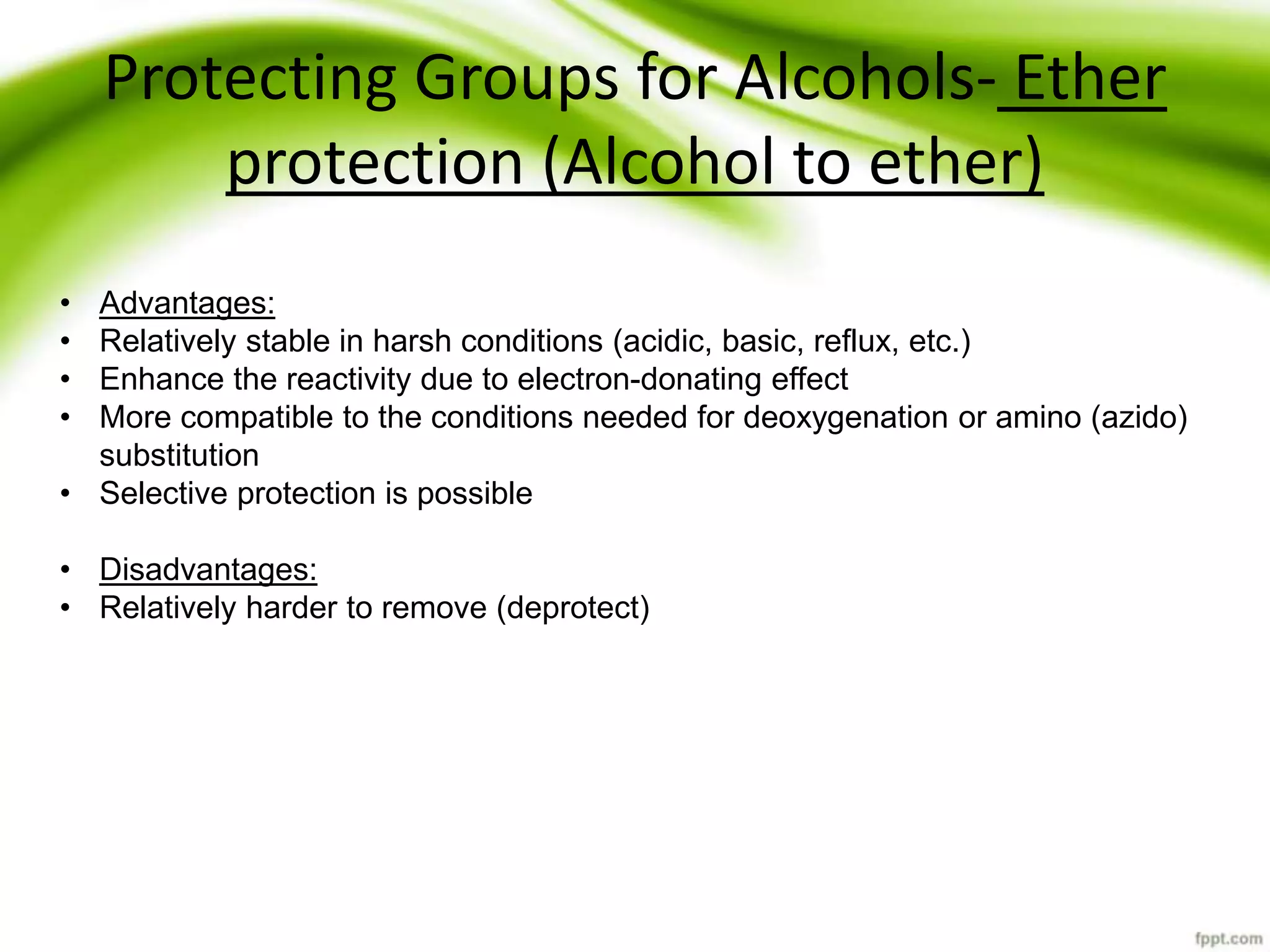 Protecting Groups for Alcohols- Ether
protection (Alcohol to ether)
• Advantages:
• Relatively stable in harsh conditions (acidic, basic, reflux, etc.)
• Enhance the reactivity due to electron-donating effect
• More compatible to the conditions needed for deoxygenation or amino (azido)
substitution
• Selective protection is possible
• Disadvantages:
• Relatively harder to remove (deprotect)
 