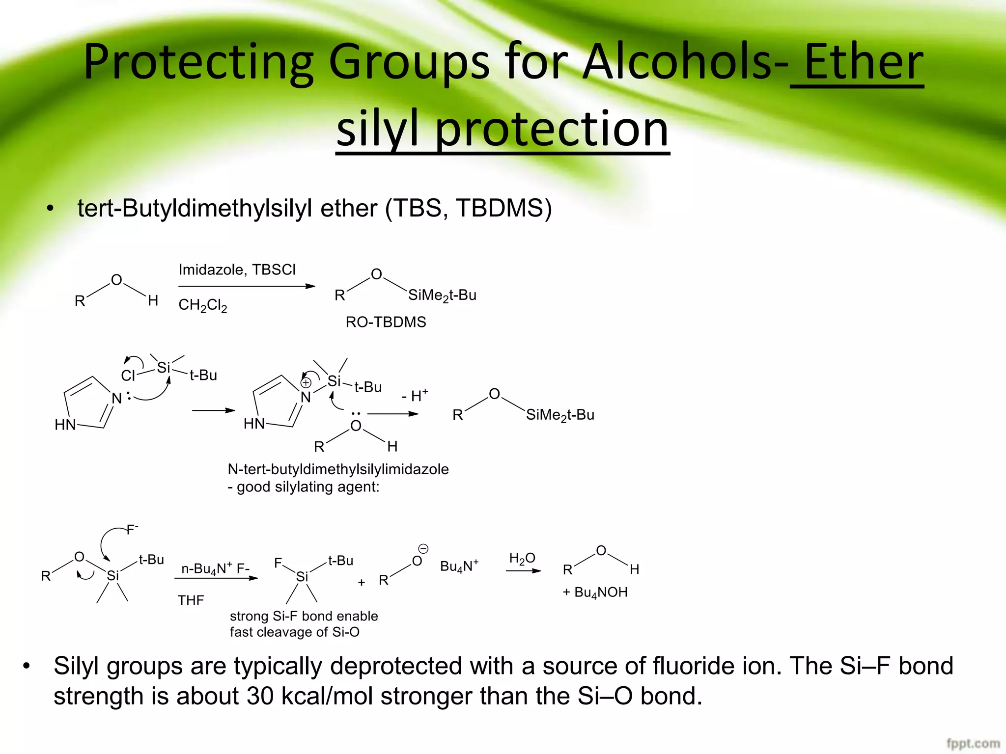 Protecting Groups for Alcohols- Ether
silyl protection
• tert-Butyldimethylsilyl ether (TBS, TBDMS)
• Silyl groups are typically deprotected with a source of fluoride ion. The Si–F bond
strength is about 30 kcal/mol stronger than the Si–O bond.
 