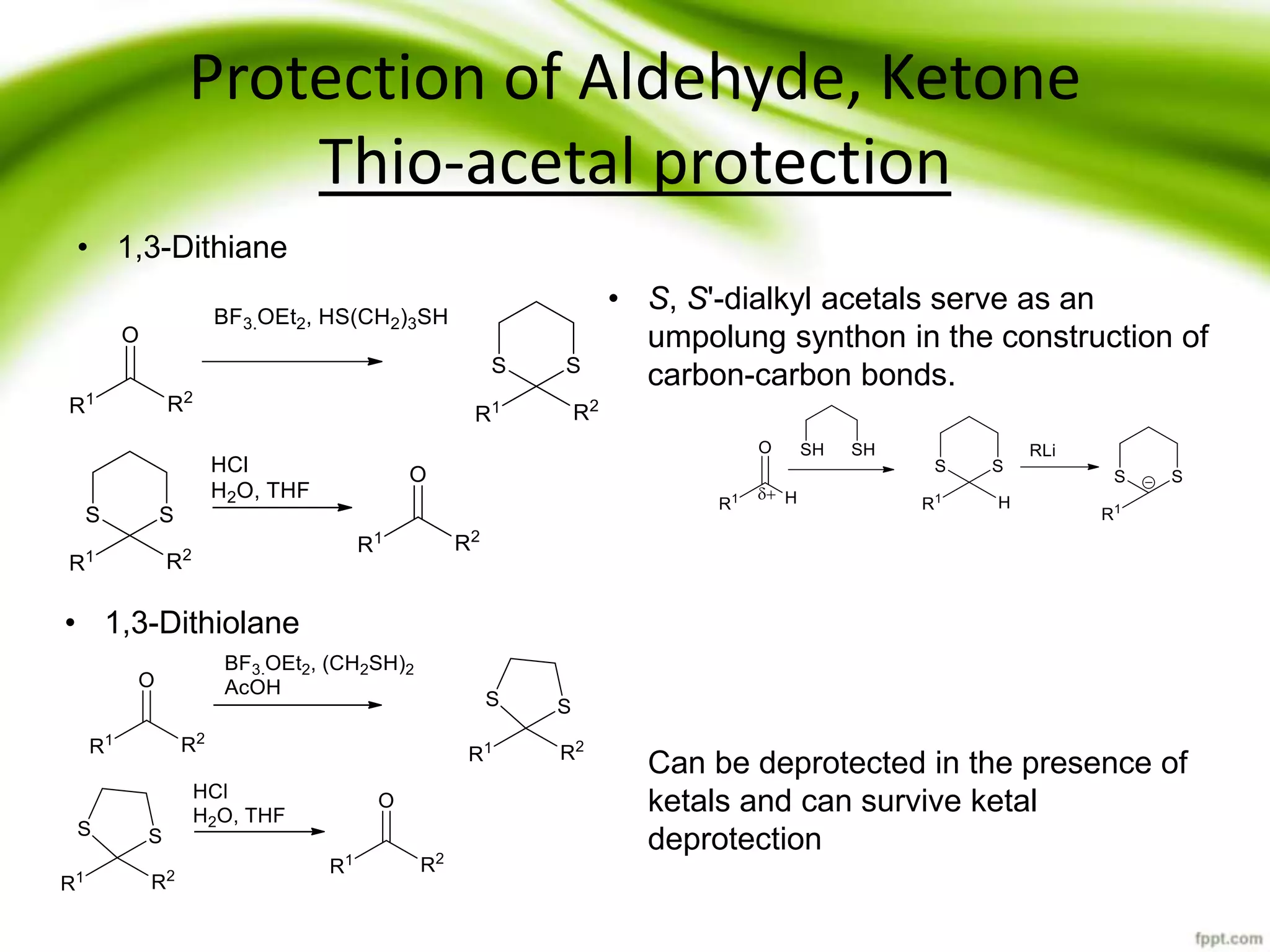 Protection of Aldehyde, Ketone
Thio-acetal protection
• 1,3-Dithiane
• 1,3-Dithiolane
• S, S'-dialkyl acetals serve as an
umpolung synthon in the construction of
carbon-carbon bonds.
Can be deprotected in the presence of
ketals and can survive ketal
deprotection
 