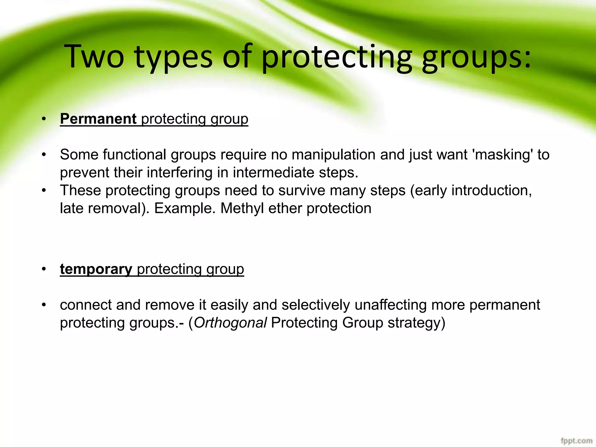 Two types of protecting groups:
• Permanent protecting group
• Some functional groups require no manipulation and just want 'masking' to
prevent their interfering in intermediate steps.
• These protecting groups need to survive many steps (early introduction,
late removal). Example. Methyl ether protection
• temporary protecting group
• connect and remove it easily and selectively unaffecting more permanent
protecting groups.- (Orthogonal Protecting Group strategy)
 