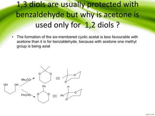 1,3 diols are usually protected with
benzaldehyde but why is acetone is
used only for 1,2 diols ?
• The formation of the six-membered cyclic acetal is less favourable with
acetone than it is for benzaldehyde, because with acetone one methyl
group is being axial
 