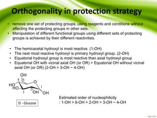 Orthogonality in protection strategy
• remove one set of protecting groups, using reagents and conditions without
affecting the protecting groups in other sets.
• Manipulation of different functional groups using different sets of protecting
groups is achieved by their different reactivities.
D - Glucose
• The hemicacetal hydroxyl is most reactive. (1-OH)
• The next most reactive hydroxyl is primary hydroxyl group. (2-OH)
• Equatorial hydroxyl group is most reactive than axial hydroxyl group
• Equatorial OH with vicinal axial OH (or OR) > Equatorial OH without vicinal
axial OH (or OR) (2-OH > 3-OH ~ 4-OH)
Estimated order of nucleophilicity
: 1-OH > 6-OH > 2-OH > 3-OH ~ 4-OH
 