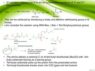 • 2nd solution – prevent the N to act as nucleophile in synthons of 1st and 2nd
disconnection.
• This can be achieved by introducing a bulky and electron withdrawing group in N
moiety.
• Let’s consider the reaction using RNH-Boc. ( Boc = Tert Butyloxycarbonyl group)
• The amine attacks a carbonyl C on di-tert-butyl dicarbonate (Boc2O) with tert-
butyl carbonate leaving as a leaving group.
• Tert-butyl carbonate picks up the proton from the protonated amine.
• Tert-butyl bicarbonate breaks down into CO2 (gas) and tert-butanol.
 