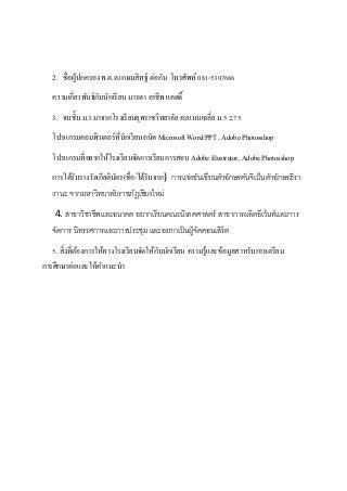 2. ชื่อผู้ปกครอง พ.ต.ต.เกษมสิทฐ์ ต่อกัน โทรศัพท์081-5307686
ความเกี่ยวพันธ์กับนักเรียน มารดา อาชีพ แคดดี้
3. จบชั้บ ม.3 มาจากโรงเรียนยุพราชวิทยาลัย คะแนนเฉลี่ย ม.5 2.75
โปรแกรมคอมพิวเตอร์ที่นักเรียนถนัด Microsoft Word/PPT , Adobe Photosshop
โปรแกรมที่อยากให้โรงเรียนจัดการเรียนการสอน Adobe illustrator, Adobe Photosshop
การได้รับรางวัลเกียติบัตร(ชื่อ-ได้รับจาก) การแข่งขันเขียนตัวอักษรคันจิเป็นตัวอักษรฮิรา
งานะ จากมหาวิทยาลัยราชภัฏเชียงใหม่
4. สาขาวิชาชีพและอนาคต อยากเรียนคณะนิเทศศาสตร์ สาขาการผลิตอีเว้นท์และการ
จัดการ นิทรรศการและการประชุม และอยากเป็นผู้จัดคอนเสิร์ต
5. สิ่งที่ต้องการให้ทางโรงเรียนจัดให้กับนักเรียน ความรู้และข้อมูลสาหรับการเตรียม
การศึกษาต่อและให้คาแนะนา
 