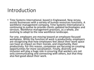 Introduction
• Time Systems International, based in Englewood, New Jersey,
assists businesses with a variety of human resources functions. A
workforce management company, Time Systems International is
continuing to evolve to provide clients updated technologies and
services. Workforce management practices, as a whole, are
evolving to adapt to the new workforce landscape.
For one, employers are moving toward an employee-focused
workplace. While the function of work is productivity, employers
are recognizing that how employees feel about their work space
can have an impact on their morale, and importantly, their
productivity. For this reason, companies are focusing on creating
opportunities for more socialization. Finally, diversity and
inclusion will play a huge role in ensuring that workers are not
only communicating and connecting with others, but that they
also feel good about their work.
 