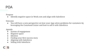 POA
Purpose
● Identify negative space in Work.com and align with Salesforce
Outcome
● You will have a new perspective on how your App solves problems for customers by
leveraging the Command Center and how to sell it with Salesforce
Agenda
● System of engagement
● Negative space
● Ideation
● Finding your first success story
● Aligning with Salesforce
● Selling with Salesforce
 
