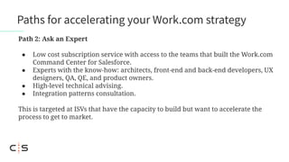 Paths for accelerating your Work.com strategy
Path 2: Ask an Expert
● Low cost subscription service with access to the teams that built the Work.com
Command Center for Salesforce.
● Experts with the know-how: architects, front-end and back-end developers, UX
designers, QA, QE, and product owners.
● High-level technical advising.
● Integration patterns consultation.
This is targeted at ISVs that have the capacity to build but want to accelerate the
process to get to market.
 