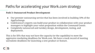 Path 3: Outsourced Product Development
● Our premier outsourcing service that has been involved in building 10% of the
AppExchange.
● CodeScience’s experts can build your product in collaboration with your product
managers to highlight your value proposition within the Command Center.
● Completely outsourced and turnkey design, development, testing, and
deployment.
This is for ISVs that may not have the capacity (or the capability) to meet the
aggressive marketing deadlines for Work.com. We have a track record of meeting
unrealistic deadlines for launching a new product or feature.
Paths for accelerating your Work.com strategy
 
