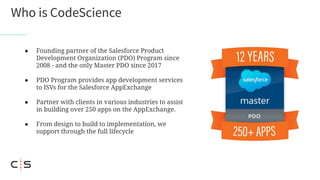 Who is CodeScience
● Founding partner of the Salesforce Product
Development Organization (PDO) Program since
2008 - and the only Master PDO since 2017
● PDO Program provides app development services
to ISVs for the Salesforce AppExchange
● Partner with clients in various industries to assist
in building over 250 apps on the AppExchange.
● From design to build to implementation, we
support through the full lifecycle
 