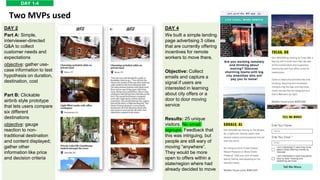 DAY 1-4
Two MVPs used
DAY 4
We built a simple landing
page advertising 3 cities
that are currently offering
incentives for remote
workers to move there.
Objective: Collect
emails and capture a
signal if users are
interested in learning
about city offers or a
door to door moving
service
Results: 25 unique
visitors. No email
signups. Feedback that
this was intriguing, but
people are still wary of
moving “anywhere”.
They would be more
open to offers within a
state/region where had
already decided to move
DAY 2
Part A: Simple,
interviewer-directed
Q&A to collect
customer needs and
expectations
objective: gather use-
case information to test
hypothesis on duration,
destination, cost
Part B: Clickable
airbnb style prototype
that lets users compare
six different
destinations
objective: gauge
reaction to non-
traditional destination
and content displayed;
gather other
information like price
and decision criteria
 