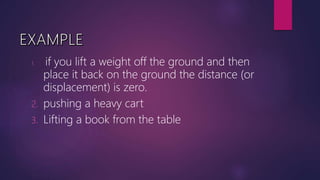 1. if you lift a weight off the ground and then
place it back on the ground the distance (or
displacement) is zero.
2. pushing a heavy cart
3. Lifting a book from the table
 