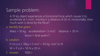 Sample problem:
1. A 10 kg object experiences a horizontal force which causes it to
accelerate at 5 m/s2, moving it a distance of 20 m, horizontally. How
much work is done by the force?
a. Identify the given:
Mass = 10 kg; accelearation= 5 m/s2; distance = 20 m
force=? And work=?
b. solution:
F=m x a = 10kg x 5 m/s2 = 50 kg. m/s2 or N
W = F x d = 50 N x 20 m
C. Answer: 1000 J
 