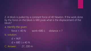 2. A block is pulled by a constant force of 40 Newton. If the work done
by the force on the block is 680 joule what is the displacement of the
block?
a. Identify the given:
force = 40 N; work=680 J; distance = ?
b. solution:
d = W/F
d = 680 J x 40 N
C. Answer: 27, 200 m
 