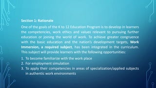 Section 1: Rationale
One of the goals of the K to 12 Education Program is to develop in learners
the competencies, work ethics and values relevant to pursuing further
education or joining the world of work. To achieve greater congruence
with the basic education and the nation’s development targets, Work
Immersion, a required subject, has been integrated in the curriculum.
This subject will provide learners with the following opportunities:
1. To become familiarize with the work place
2. For employment simulation
3. To apply their competencies in areas of specialization/applied subjects
in authentic work environments
 