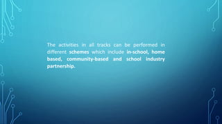 The activities in all tracks can be performed in
different schemes which include in-school, home
based, community-based and school industry
partnership.
 