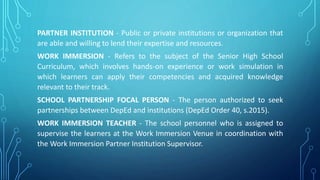PARTNER INSTITUTION - Public or private institutions or organization that
are able and willing to lend their expertise and resources.
WORK IMMERSION - Refers to the subject of the Senior High School
Curriculum, which involves hands-on experience or work simulation in
which learners can apply their competencies and acquired knowledge
relevant to their track.
SCHOOL PARTNERSHIP FOCAL PERSON - The person authorized to seek
partnerships between DepEd and institutions (DepEd Order 40, s.2015).
WORK IMMERSION TEACHER - The school personnel who is assigned to
supervise the learners at the Work Immersion Venue in coordination with
the Work Immersion Partner Institution Supervisor.
 