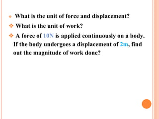 ❖ What is the unit of force and displacement?
❖ What is the unit of work?
❖ A force of 10N is applied continuously on a body.
If the body undergoes a displacement of 2m, find
out the magnitude of work done?
 