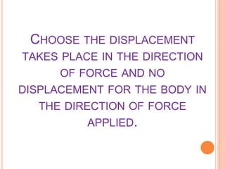 CHOOSE THE DISPLACEMENT
TAKES PLACE IN THE DIRECTION
OF FORCE AND NO
DISPLACEMENT FOR THE BODY IN
THE DIRECTION OF FORCE
APPLIED.
 