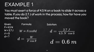 11
EXAMPLE 1
You must exert a force of 4.5 N on a book to slide it across a
table. If you do 2.7 J of work in the process, how far have you
moved the book?
Given:
F= 4.5 N
W = 2.7 J
𝜃 = 0
d = ?
Solution:
𝑊 = 𝐹𝑐𝑜𝑠𝜃𝑑
Formula:
 
