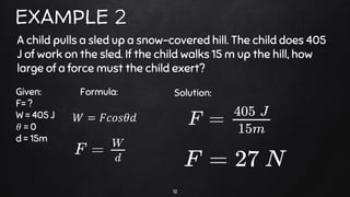 12
EXAMPLE 2
A child pulls a sled up a snow-covered hill. The child does 405
J of work on the sled. If the child walks 15 m up the hill, how
large of a force must the child exert?
Given:
F= ?
W = 405 J
𝜃 = 0
d = 15m
Solution:
𝑊 = 𝐹𝑐𝑜𝑠𝜃𝑑
Formula:
 