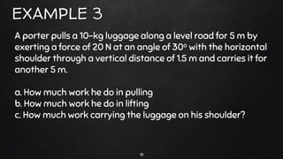 13
EXAMPLE 3
A porter pulls a 10-kg luggage along a level road for 5 m by
exerting a force of 20 N at an angle of 30o with the horizontal
shoulder through a vertical distance of 1.5 m and carries it for
another 5 m.
a. How much work he do in pulling
b. How much work he do in lifting
c. How much work carrying the luggage on his shoulder?
 