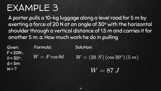 14
EXAMPLE 3
A porter pulls a 10-kg luggage along a level road for 5 m by
exerting a force of 20 N at an angle of 30o with the horizontal
shoulder through a vertical distance of 1.5 m and carries it for
another 5 m. a. How much work he do in pulling
Given:
F = 20N ;
θ = 30o ;
d = 5m
W = ?
Formula: Solution:
 