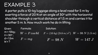 15
EXAMPLE 3
A porter pulls a 10-kg luggage along a level road for 5 m by
exerting a force of 20 N at an angle of 30o with the horizontal
shoulder through a vertical distance of 1.5 m and carries it for
another 5 m. b. How much work he do in lifting
Given:
m = 10kg ;
θ = 30o ;
d = 1.5m
W = ?
Formula: Solution:
 