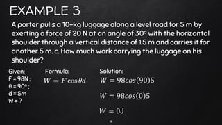 16
EXAMPLE 3
A porter pulls a 10-kg luggage along a level road for 5 m by
exerting a force of 20 N at an angle of 30o with the horizontal
shoulder through a vertical distance of 1.5 m and carries it for
another 5 m. c. How much work carrying the luggage on his
shoulder?
Given:
F = 98N ;
θ = 90o ;
d = 5m
W = ?
Formula: Solution:
𝑊 = 98𝑐𝑜𝑠 90 5
𝑊 = 98𝑐𝑜𝑠 0 5
𝑊 = 0J
 