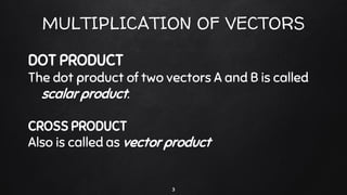 MULTIPLICATION OF VECTORS
DOT PRODUCT
The dot product of two vectors A and B is called
scalar product.
CROSS PRODUCT
Also is called as vector product
3
 