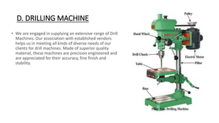 D. DRILLING MACHINE
• We are engaged in supplying an extensive range of Drill
Machines. Our association with established vendors
helps us in meeting all kinds of diverse needs of our
clients for drill machines. Made of superior quality
material, these machines are precision engineered and
are appreciated for their accuracy, fine finish and
stability.
 