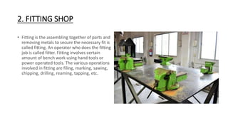2. FITTING SHOP
• Fitting is the assembling together of parts and
removing metals to secure the necessary fit is
called fitting. An operator who does the fitting
job is called fitter. Fitting involves certain
amount of bench work using hand tools or
power operated tools. The various operations
involved in fitting are filing, marking, sawing,
chipping, drilling, reaming, tapping, etc.
 