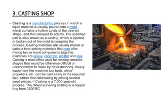 3. CASTING SHOP
• Casting is a manufacturing process in which a
liquid material is usually poured into a mold,
which contains a hollow cavity of the desired
shape, and then allowed to solidify. The solidified
part is also known as a casting, which is ejected
or broken out of the mold to complete the
process. Casting materials are usually metals or
various time setting materials that cure after
mixing two or more components together;
examples are epoxy, concrete, plaster and clay.
Casting is most often used for making complex
shapes that would be otherwise difficult or
uneconomical to make by other methods. Heavy
equipment like machine tool beds, ships'
propellers, etc. can be cast easily in the required
size, rather than fabricating by joining several
small pieces.[1] Casting is a 7,000-year-old
process. The oldest surviving casting is a copper
frog from 3200 BC
 
