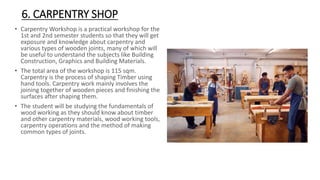6. CARPENTRY SHOP
• Carpentry Workshop is a practical workshop for the
1st and 2nd semester students so that they will get
exposure and knowledge about carpentry and
various types of wooden joints, many of which will
be useful to understand the subjects like Building
Construction, Graphics and Building Materials.
• The total area of the workshop is 115 sqm.
Carpentry is the process of shaping Timber using
hand tools. Carpentry work mainly involves the
joining together of wooden pieces and finishing the
surfaces after shaping them.
• The student will be studying the fundamentals of
wood working as they should know about timber
and other carpentry materials, wood working tools,
carpentry operations and the method of making
common types of joints.
 