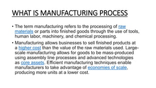 WHAT IS MANUFACTURING PROCESS
• The term manufacturing refers to the processing of raw
materials or parts into finished goods through the use of tools,
human labor, machinery, and chemical processing.
• Manufacturing allows businesses to sell finished products at
a higher cost than the value of the raw materials used. Large-
scale manufacturing allows for goods to be mass-produced
using assembly line processes and advanced technologies
as core assets. Efficient manufacturing techniques enable
manufacturers to take advantage of economies of scale,
producing more units at a lower cost.
 
