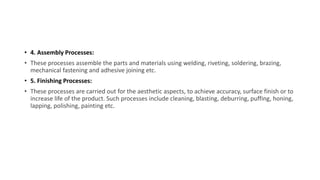 • 4. Assembly Processes:
• These processes assemble the parts and materials using welding, riveting, soldering, brazing,
mechanical fastening and adhesive joining etc.
• 5. Finishing Processes:
• These processes are carried out for the aesthetic aspects, to achieve accuracy, surface finish or to
increase life of the product. Such processes include cleaning, blasting, deburring, puffing, honing,
lapping, polishing, painting etc.
 