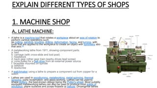 EXPLAIN DIFFERENT TYPES OF SHOPS
1. MACHINE SHOP
A.LATHE MACHINE:
• A lathe is a machine tool that rotates a workpiece about an axis of rotation to
perform various operations such
as cutting, sanding, knurling, drilling, deformation, facing, and turning, with
tools that are applied to the workpiece to create an object with symmetry about
that axis.[1]
• A metalworking lathe from 1911, showing component parts:
a: bed
b: carriage (with cross-slide and tool post)
c: headstock
d: back gear (other gear train nearby drives lead screw)
e: cone pulley for a belt drive from an external power source
f: faceplate mounted on spindle
g: tailstock
h: leadscrew
• A watchmaker using a lathe to prepare a component cut from copper for a
watch
• Lathes are used in woodturning, metalworking, metal spinning, thermal
spraying, parts reclamation, and glass-working. Lathes can be used to
shape pottery, the best-known design being the Potter's wheel. Most suitably
equipped metalworking lathes can also be used to produce most solids of
revolution, plane surfaces and screw threads or helices. Ornamental lathes
 
