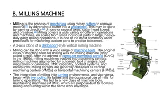 B. MILLING MACHINE
• Milling is the process of machining using rotary cutters to remove
material[1] by advancing a cutter into a workpiece. This may be done
by varying direction[2] on one or several axes, cutter head speed,
and pressure.[3] Milling covers a wide variety of different operations
and machines, on scales from small individual parts to large, heavy-
duty gang milling operations. It is one of the most commonly used
processes for machining custom parts to precise tolerances.
• A 3-axis clone of a Bridgeport-style vertical milling machine
• Milling can be done with a wide range of machine tools. The original
class of machine tools for milling was the milling machine (often
called a mill). After the advent of computer numerical control (CNC)
in the 1960s, milling machines evolved into machining centers:
milling machines augmented by automatic tool changers, tool
magazines or carousels, CNC capability, coolant systems, and
enclosures. Milling centers are generally classified as vertical
machining centers (VMCs) or horizontal machining centers (HMCs).
• The integration of milling into turning environments, and vice versa,
began with live tooling for lathes and the occasional use of mills for
turning operations. This led to a new class of machine tools,
multitasking machines (MTMs), which are purpose-built to facilitate
milling and turning within the same work envelope.
 
