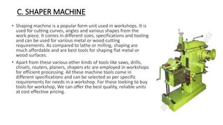 C. SHAPER MACHINE
• Shaping machine is a popular form unit used in workshops. It is
used for cutting curves, angles and various shapes from the
work piece. It comes in different sizes, specifications and tooling
and can be used for various metal or wood cutting
requirements. As compared to lathe or milling, shaping are
much affordable and are best tools for shaping flat metal or
wood surfaces.
• Apart from these various other kinds of tools like saws, drills,
chisels, routers, planers, shapers etc are employed in workshops
for efficient processing. All these machine tools come in
different specifications and can be selected as per specific
requirements for needs in a workshop. For those looking to buy
tools for workshop, We can offer the best quality, reliable units
at cost effective pricing.
 