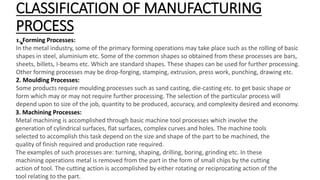 CLASSIFICATION OF MANUFACTURING
PROCESS
•
1. Forming Processes:
In the metal industry, some of the primary forming operati...