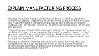 EXPLAIN MANUFACTURING PROCESS
• Process manufacturing is a production method that creates goods by
combining supplies, ing...