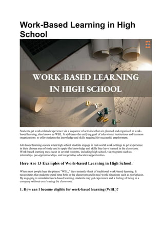 Work-Based Learning in High
School
Students get work-related experience via a sequence of activities that are planned and organized in work-
based learning, also known as WBL. It addresses the unifying goal of educational institutions and business
organizations: to offer students the knowledge and skills required for successful employment.
Job-based learning occurs when high school students engage in real-world work settings to get experience
in their chosen area of study and to apply the knowledge and skills they have learned in the classroom.
Work-based learning may occur in several contexts, including high school, via programs such as
internships, pre-apprenticeships, and cooperative education opportunities.
Here Are 13 Examples of Work-based Learning in High School:
When most people hear the phrase ′′WBL,′′ they instantly think of traditional work-based learning. It
necessitates that students spend time both in the classroom and in real-world situations such as workplaces.
By engaging in simulated work-based learning, students may get experience and a feeling of being in a
company without ever leaving the classroom.
1. How can I become eligible for work-based learning (WBL)?
 