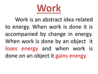 Work
Work is an abstract idea related
to energy. When work is done it is
accompanied by change in energy.
When work is done by an object it
loses energy and when work is
done on an object it gains energy.
 